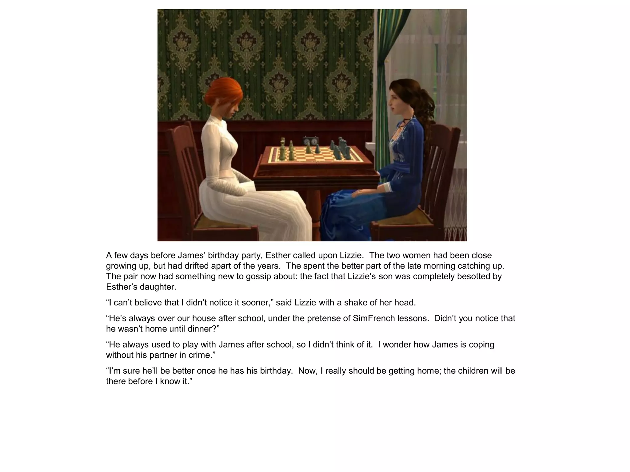 A few days before James‟ birthday party, Esther called upon Lizzie. The two women had been close
growing up, but had drifted apart of the years. The spent the better part of the late morning catching up.
The pair now had something new to gossip about: the fact that Lizzie‟s son was completely besotted by
Esther‟s daughter.
“I can‟t believe that I didn‟t notice it sooner,” said Lizzie with a shake of her head.
“He‟s always over our house after school, under the pretense of SimFrench lessons. Didn‟t you notice that
he wasn‟t home until dinner?”
“He always used to play with James after school, so I didn‟t think of it. I wonder how James is coping
without his partner in crime.”
“I‟m sure he‟ll be better once he has his birthday. Now, I really should be getting home; the children will be
there before I know it.”
 