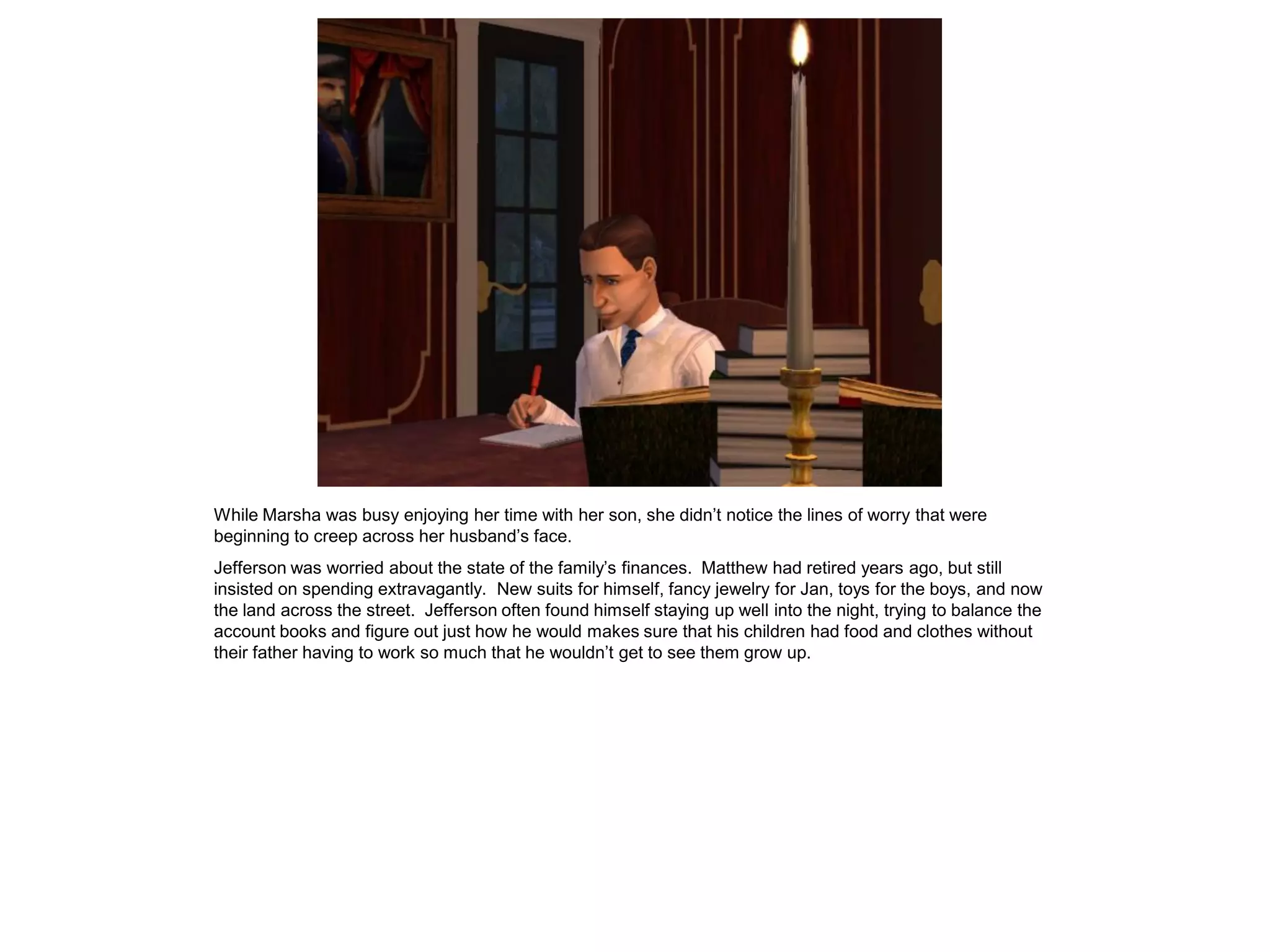 While Marsha was busy enjoying her time with her son, she didn‟t notice the lines of worry that were
beginning to creep across her husband‟s face.
Jefferson was worried about the state of the family‟s finances. Matthew had retired years ago, but still
insisted on spending extravagantly. New suits for himself, fancy jewelry for Jan, toys for the boys, and now
the land across the street. Jefferson often found himself staying up well into the night, trying to balance the
account books and figure out just how he would makes sure that his children had food and clothes without
their father having to work so much that he wouldn‟t get to see them grow up.
 