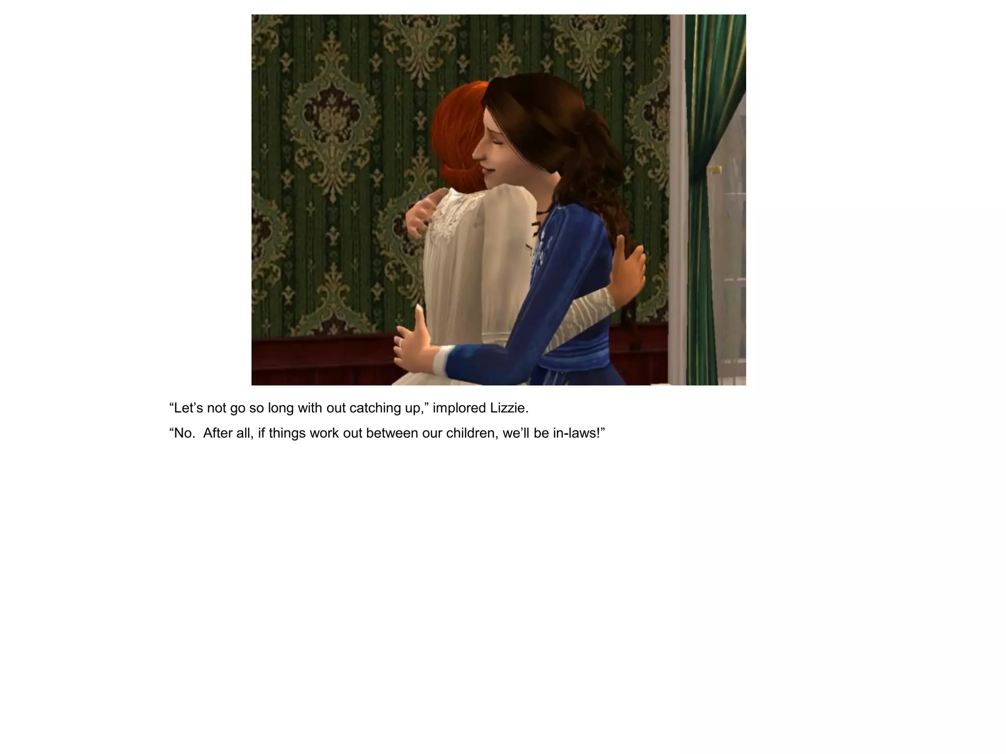 “Let‟s not go so long with out catching up,” implored Lizzie.
“No. After all, if things work out between our children, we‟ll be in-laws!”
 