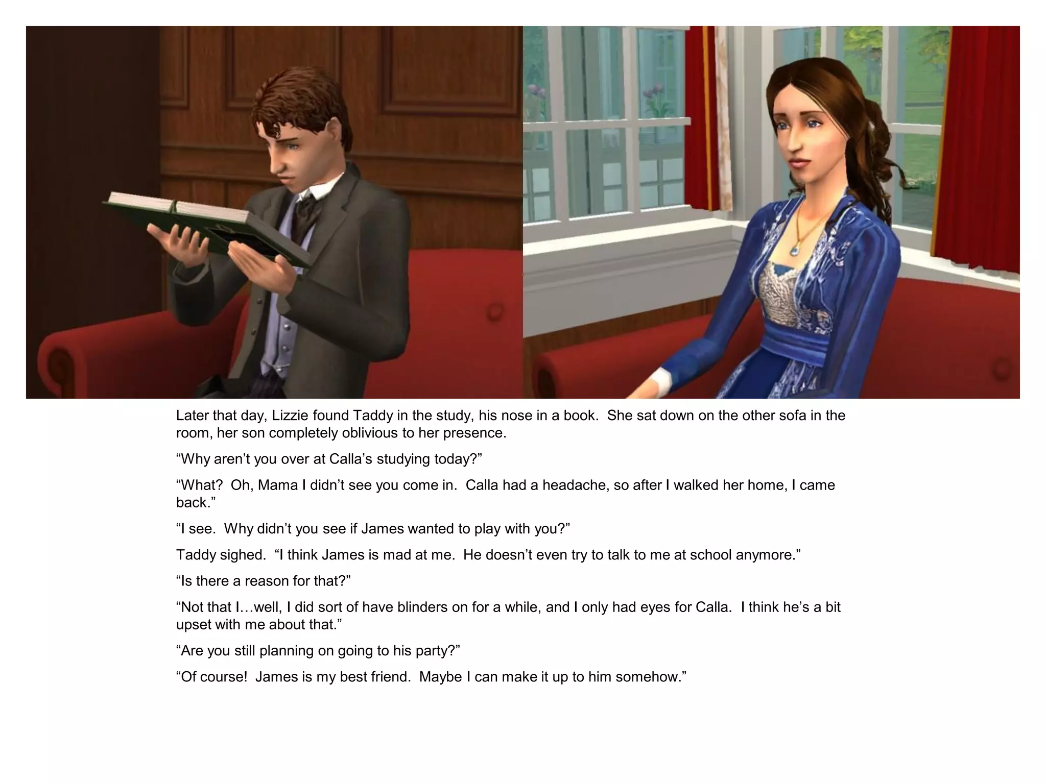 Later that day, Lizzie found Taddy in the study, his nose in a book. She sat down on the other sofa in the
room, her son completely oblivious to her presence.
“Why aren‟t you over at Calla‟s studying today?”
“What? Oh, Mama I didn‟t see you come in. Calla had a headache, so after I walked her home, I came
back.”
“I see. Why didn‟t you see if James wanted to play with you?”
Taddy sighed. “I think James is mad at me. He doesn‟t even try to talk to me at school anymore.”
“Is there a reason for that?”
“Not that I…well, I did sort of have blinders on for a while, and I only had eyes for Calla. I think he‟s a bit
upset with me about that.”
“Are you still planning on going to his party?”
“Of course! James is my best friend. Maybe I can make it up to him somehow.”
 