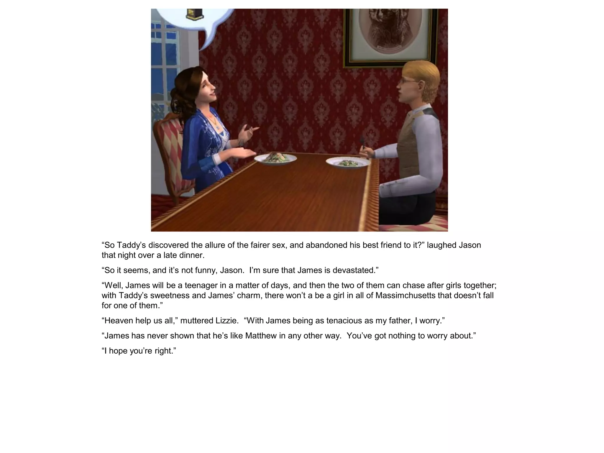 “So Taddy‟s discovered the allure of the fairer sex, and abandoned his best friend to it?” laughed Jason
that night over a late dinner.
“So it seems, and it‟s not funny, Jason. I‟m sure that James is devastated.”
“Well, James will be a teenager in a matter of days, and then the two of them can chase after girls together;
with Taddy‟s sweetness and James‟ charm, there won‟t a be a girl in all of Massimchusetts that doesn‟t fall
for one of them.”
“Heaven help us all,” muttered Lizzie. “With James being as tenacious as my father, I worry.”
“James has never shown that he‟s like Matthew in any other way. You‟ve got nothing to worry about.”
“I hope you‟re right.”
 
