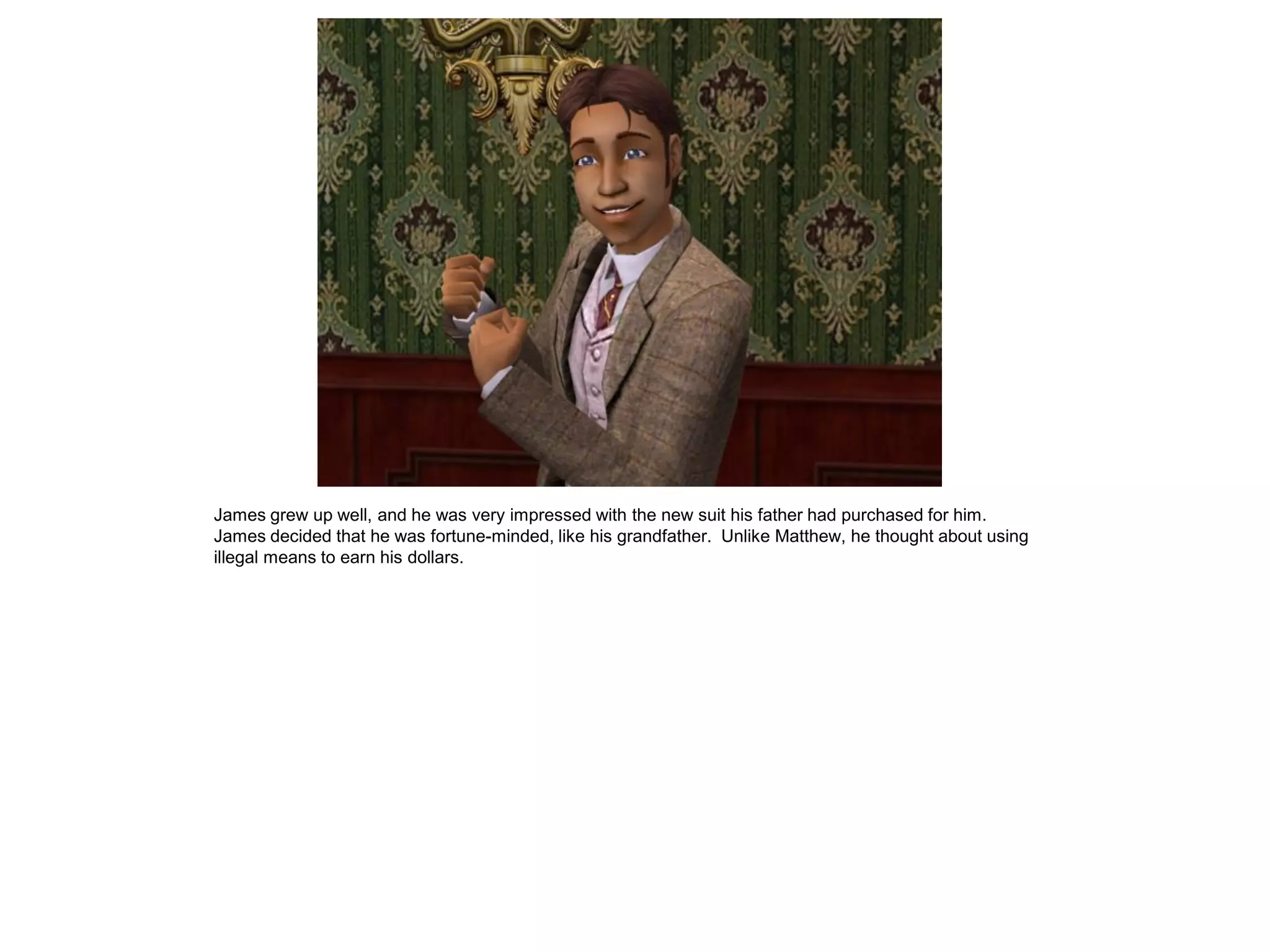 James grew up well, and he was very impressed with the new suit his father had purchased for him.
James decided that he was fortune-minded, like his grandfather. Unlike Matthew, he thought about using
illegal means to earn his dollars.
 