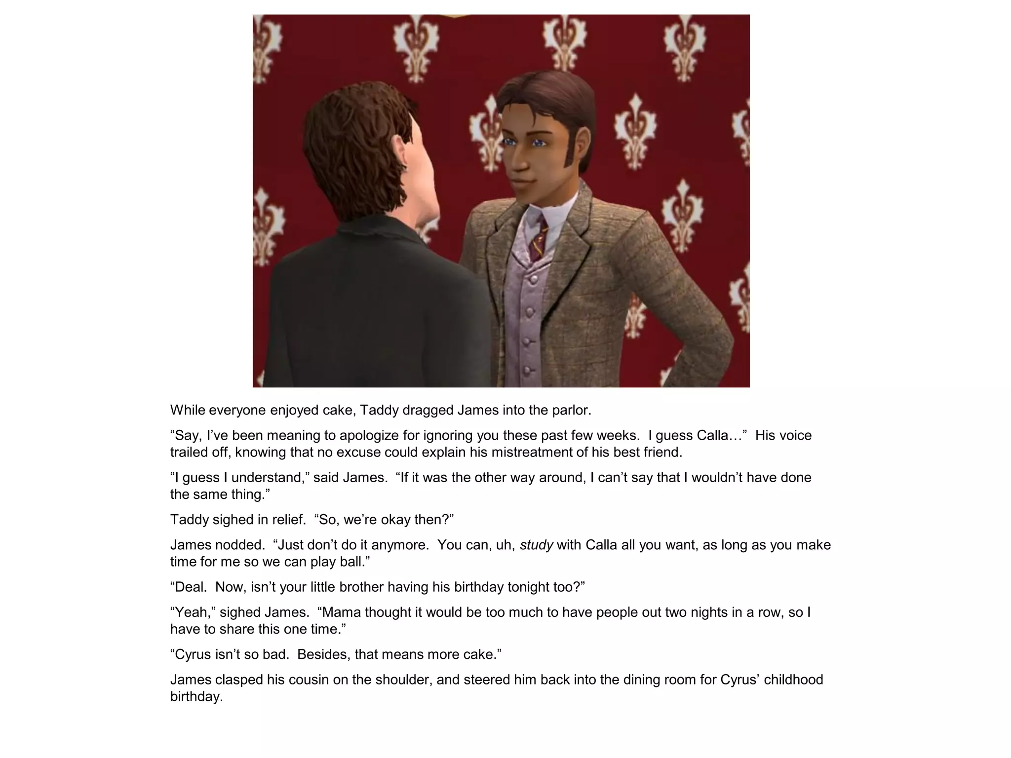 While everyone enjoyed cake, Taddy dragged James into the parlor.
“Say, I‟ve been meaning to apologize for ignoring you these past few weeks. I guess Calla…” His voice
trailed off, knowing that no excuse could explain his mistreatment of his best friend.
“I guess I understand,” said James. “If it was the other way around, I can‟t say that I wouldn‟t have done
the same thing.”
Taddy sighed in relief. “So, we‟re okay then?”
James nodded. “Just don‟t do it anymore. You can, uh, study with Calla all you want, as long as you make
time for me so we can play ball.”
“Deal. Now, isn‟t your little brother having his birthday tonight too?”
“Yeah,” sighed James. “Mama thought it would be too much to have people out two nights in a row, so I
have to share this one time.”
“Cyrus isn‟t so bad. Besides, that means more cake.”
James clasped his cousin on the shoulder, and steered him back into the dining room for Cyrus‟ childhood
birthday.
 