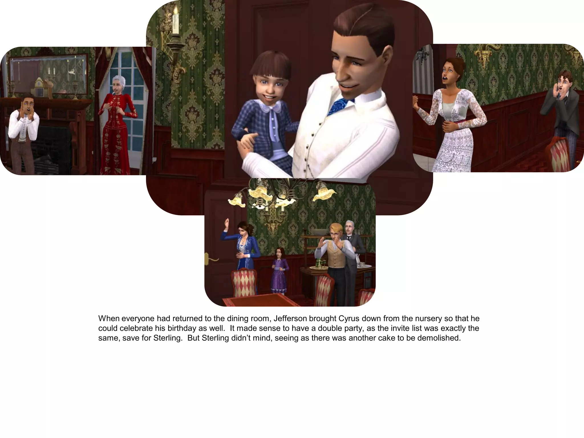 When everyone had returned to the dining room, Jefferson brought Cyrus down from the nursery so that he
could celebrate his birthday as well. It made sense to have a double party, as the invite list was exactly the
same, save for Sterling. But Sterling didn‟t mind, seeing as there was another cake to be demolished.
 
