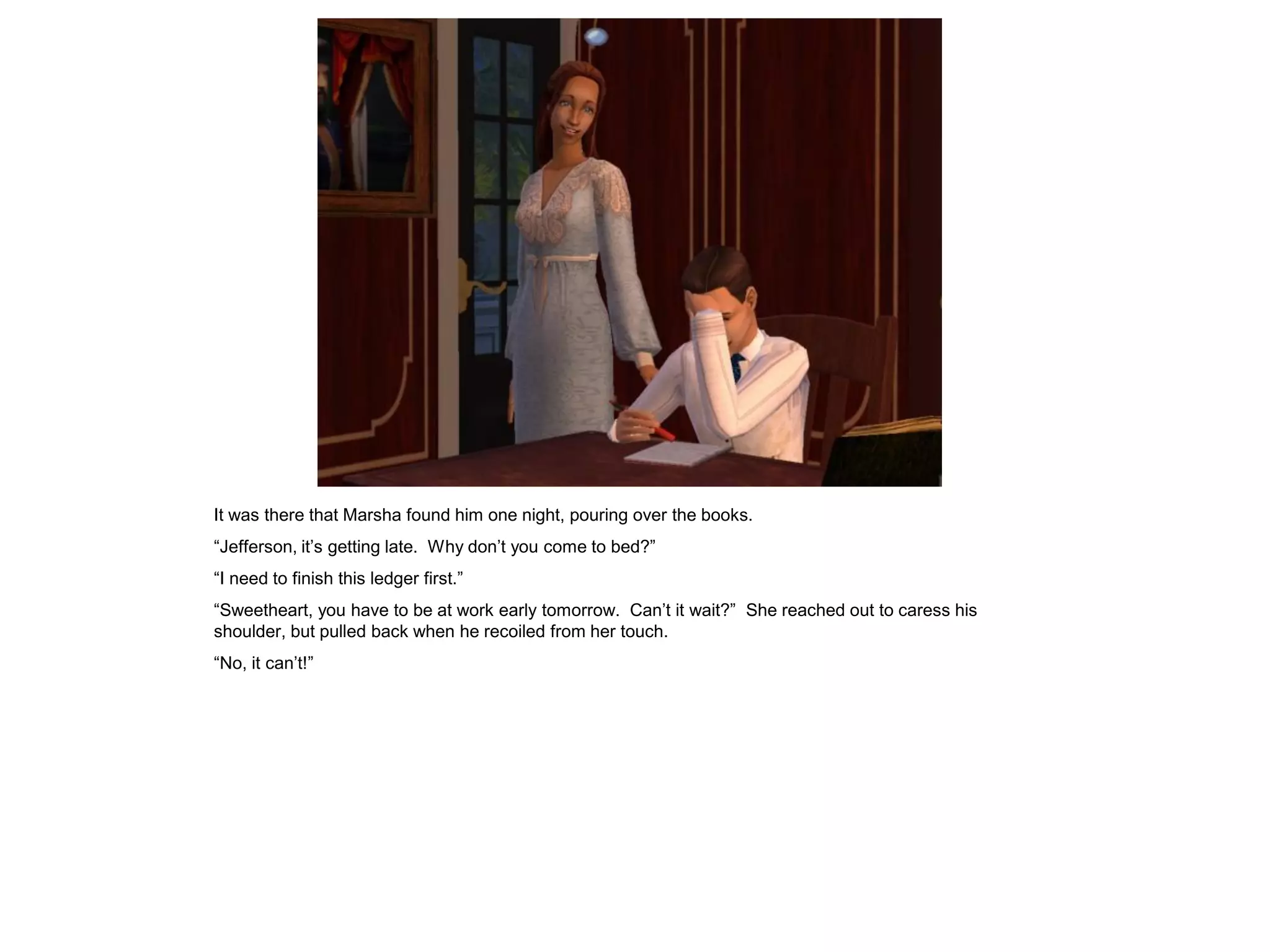 It was there that Marsha found him one night, pouring over the books.
“Jefferson, it‟s getting late. Why don‟t you come to bed?”
“I need to finish this ledger first.”
“Sweetheart, you have to be at work early tomorrow. Can‟t it wait?” She reached out to caress his
shoulder, but pulled back when he recoiled from her touch.
“No, it can‟t!”
 