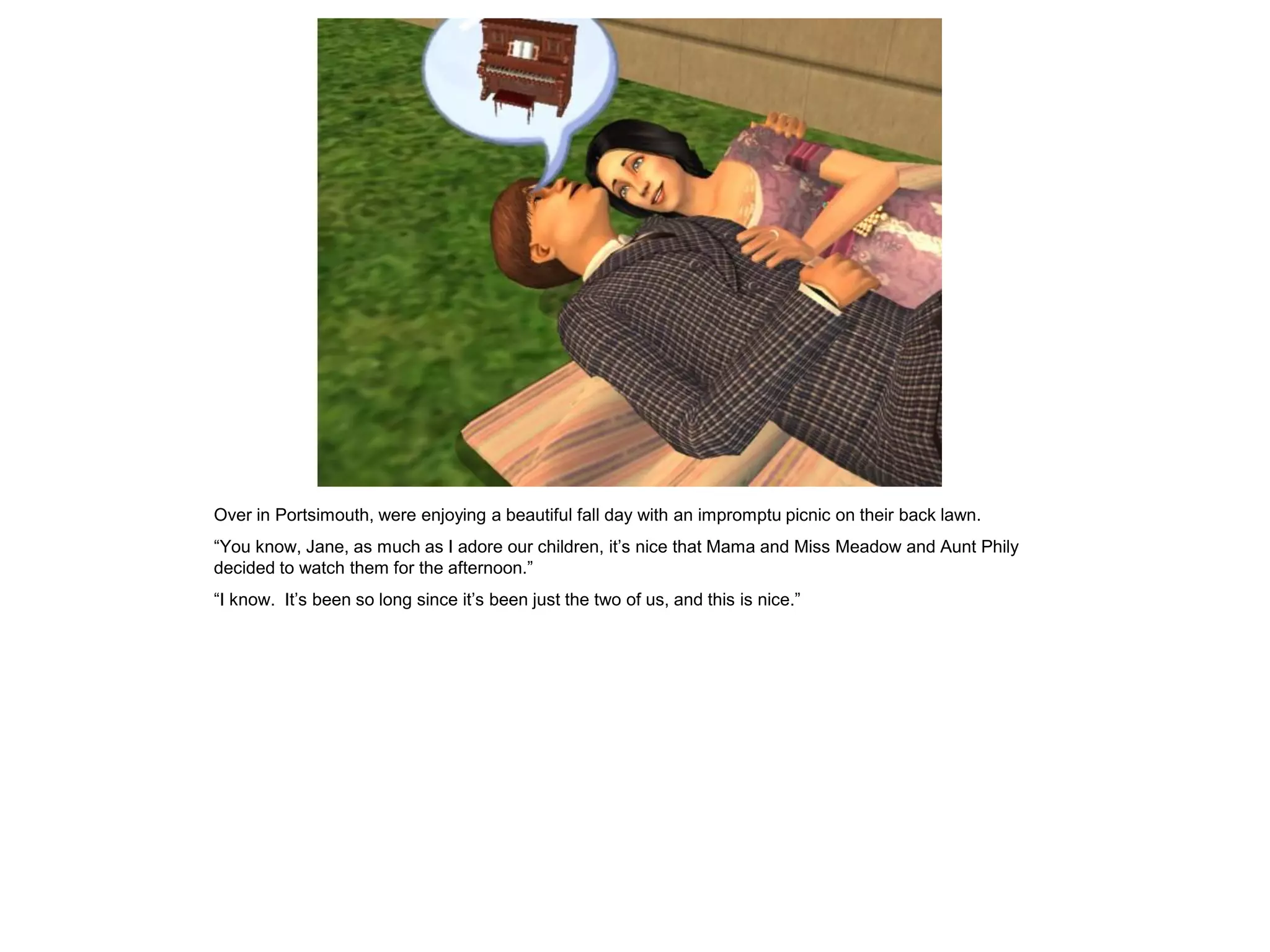 Over in Portsimouth, were enjoying a beautiful fall day with an impromptu picnic on their back lawn.
“You know, Jane, as much as I adore our children, it‟s nice that Mama and Miss Meadow and Aunt Phily
decided to watch them for the afternoon.”
“I know. It‟s been so long since it‟s been just the two of us, and this is nice.”
 