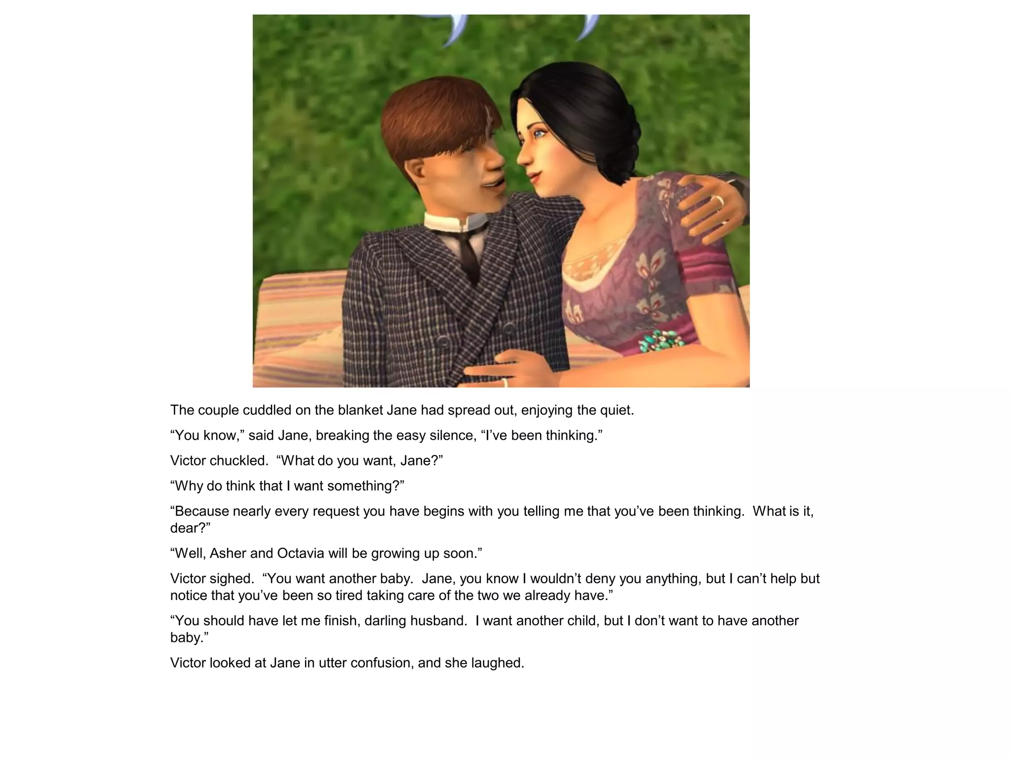 The couple cuddled on the blanket Jane had spread out, enjoying the quiet.
“You know,” said Jane, breaking the easy silence, “I‟ve been thinking.”
Victor chuckled. “What do you want, Jane?”
“Why do think that I want something?”
“Because nearly every request you have begins with you telling me that you‟ve been thinking. What is it,
dear?”
“Well, Asher and Octavia will be growing up soon.”
Victor sighed. “You want another baby. Jane, you know I wouldn‟t deny you anything, but I can‟t help but
notice that you‟ve been so tired taking care of the two we already have.”
“You should have let me finish, darling husband. I want another child, but I don‟t want to have another
baby.”
Victor looked at Jane in utter confusion, and she laughed.
 