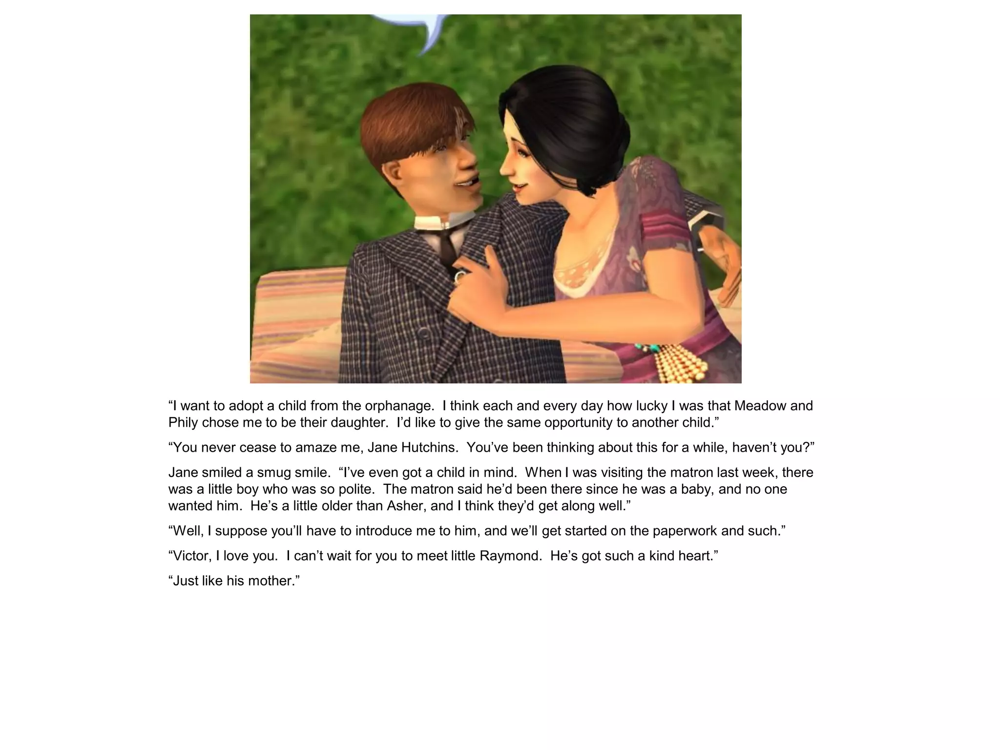 “I want to adopt a child from the orphanage. I think each and every day how lucky I was that Meadow and
Phily chose me to be their daughter. I‟d like to give the same opportunity to another child.”
“You never cease to amaze me, Jane Hutchins. You‟ve been thinking about this for a while, haven‟t you?”
Jane smiled a smug smile. “I‟ve even got a child in mind. When I was visiting the matron last week, there
was a little boy who was so polite. The matron said he‟d been there since he was a baby, and no one
wanted him. He‟s a little older than Asher, and I think they‟d get along well.”
“Well, I suppose you‟ll have to introduce me to him, and we‟ll get started on the paperwork and such.”
“Victor, I love you. I can‟t wait for you to meet little Raymond. He‟s got such a kind heart.”
“Just like his mother.”
 