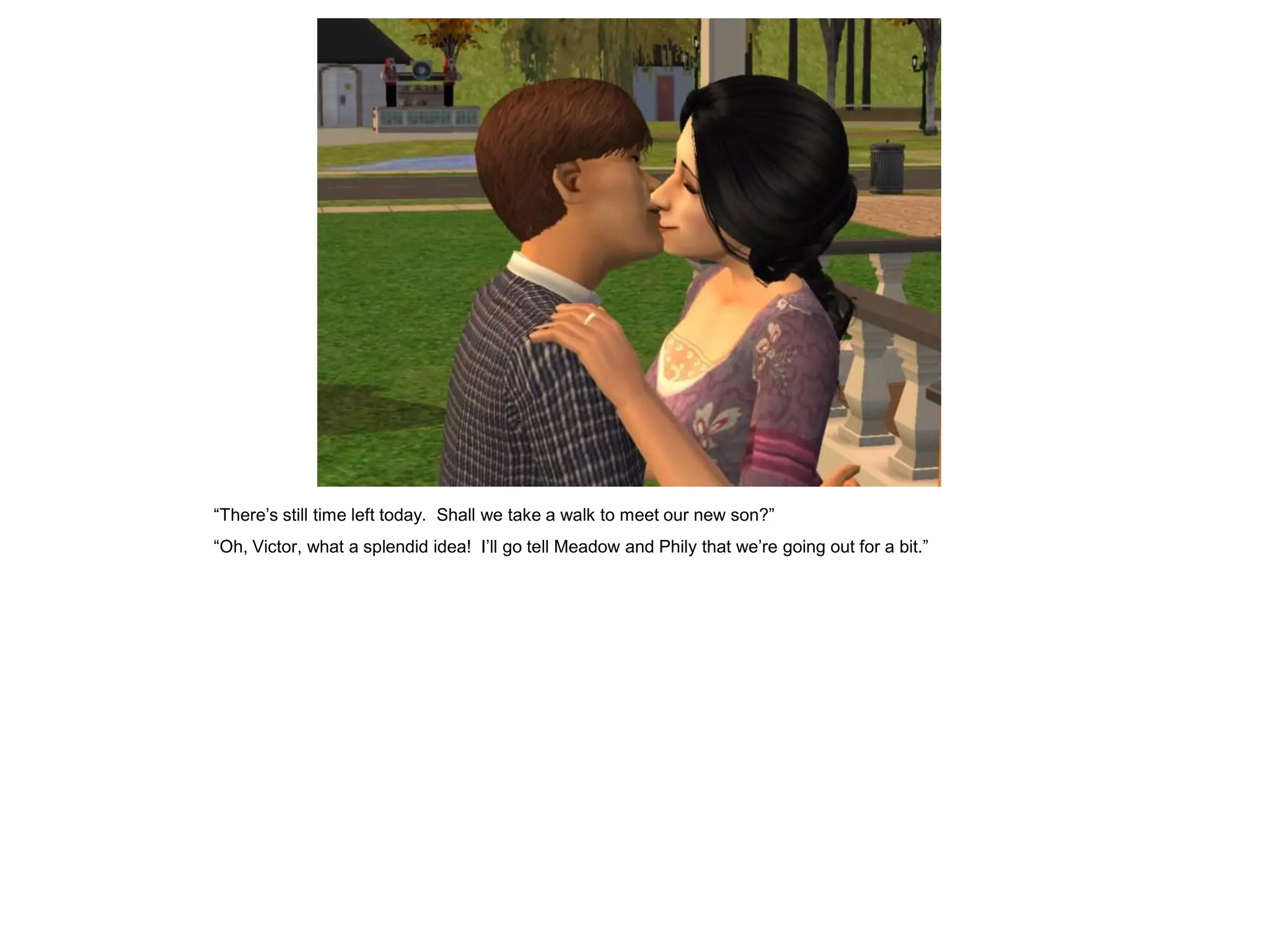 “There‟s still time left today. Shall we take a walk to meet our new son?”
“Oh, Victor, what a splendid idea! I‟ll go tell Meadow and Phily that we‟re going out for a bit.”
 