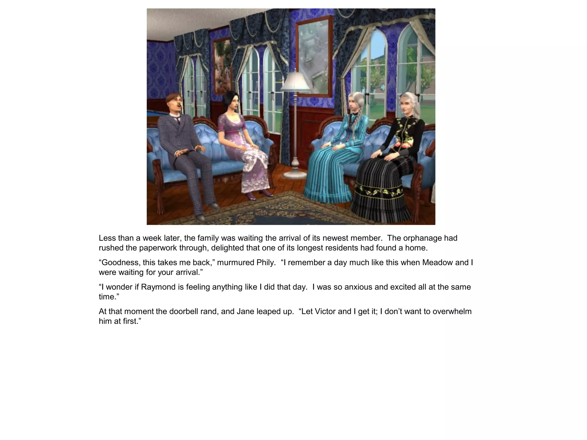 Less than a week later, the family was waiting the arrival of its newest member. The orphanage had
rushed the paperwork through, delighted that one of its longest residents had found a home.
“Goodness, this takes me back,” murmured Phily. “I remember a day much like this when Meadow and I
were waiting for your arrival.”
“I wonder if Raymond is feeling anything like I did that day. I was so anxious and excited all at the same
time.”
At that moment the doorbell rand, and Jane leaped up. “Let Victor and I get it; I don‟t want to overwhelm
him at first.”
 