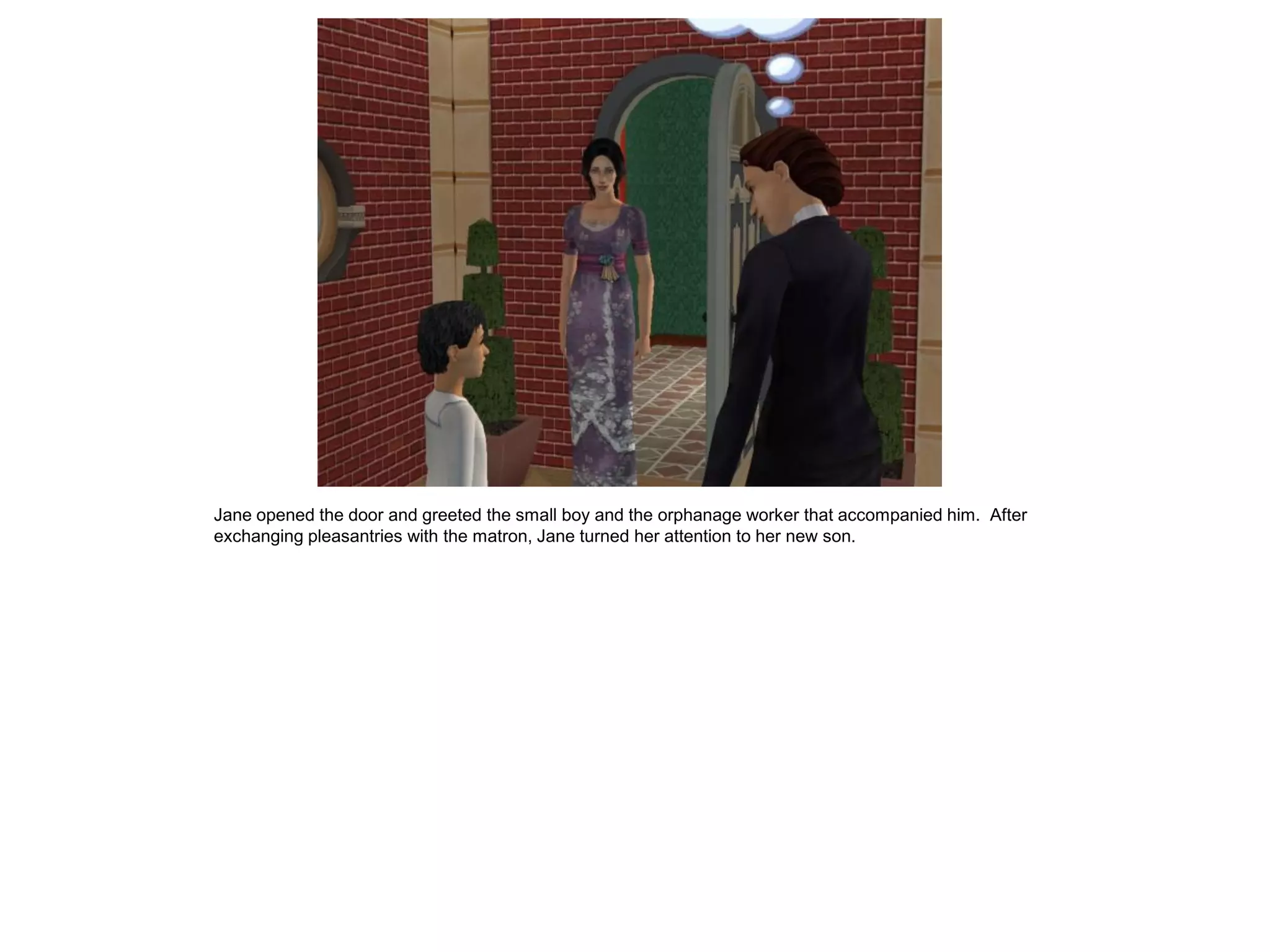 Jane opened the door and greeted the small boy and the orphanage worker that accompanied him. After
exchanging pleasantries with the matron, Jane turned her attention to her new son.
 