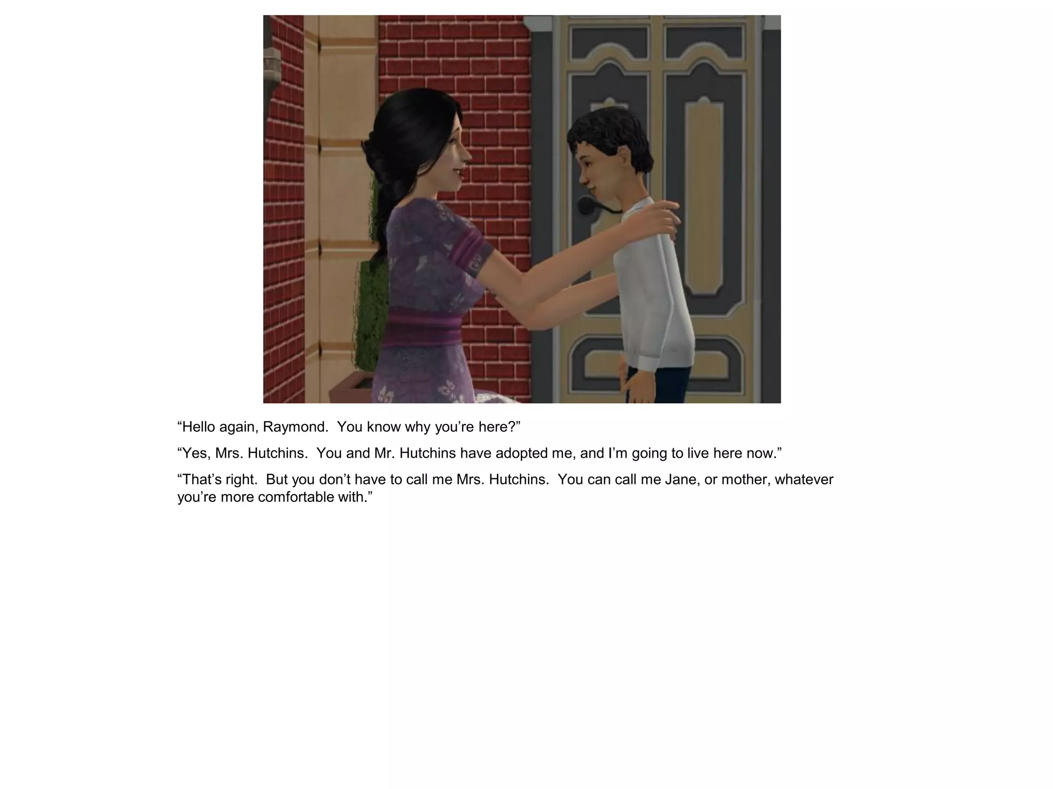 “Hello again, Raymond. You know why you‟re here?”
“Yes, Mrs. Hutchins. You and Mr. Hutchins have adopted me, and I‟m going to live here now.”
“That‟s right. But you don‟t have to call me Mrs. Hutchins. You can call me Jane, or mother, whatever
you‟re more comfortable with.”
 