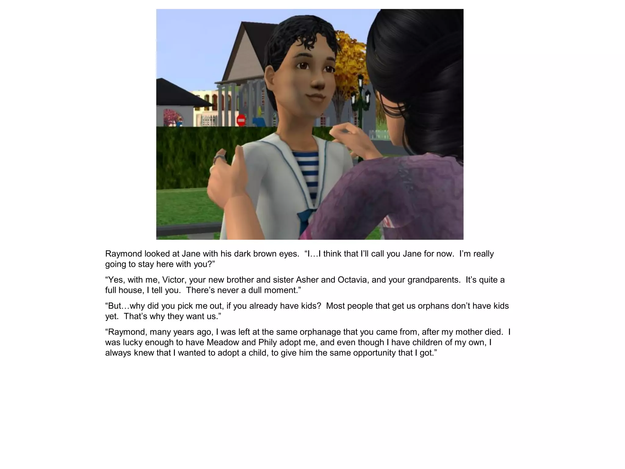 Raymond looked at Jane with his dark brown eyes. “I…I think that I‟ll call you Jane for now. I‟m really
going to stay here with you?”
“Yes, with me, Victor, your new brother and sister Asher and Octavia, and your grandparents. It‟s quite a
full house, I tell you. There‟s never a dull moment.”
“But…why did you pick me out, if you already have kids? Most people that get us orphans don‟t have kids
yet. That‟s why they want us.”
“Raymond, many years ago, I was left at the same orphanage that you came from, after my mother died. I
was lucky enough to have Meadow and Phily adopt me, and even though I have children of my own, I
always knew that I wanted to adopt a child, to give him the same opportunity that I got.”
 