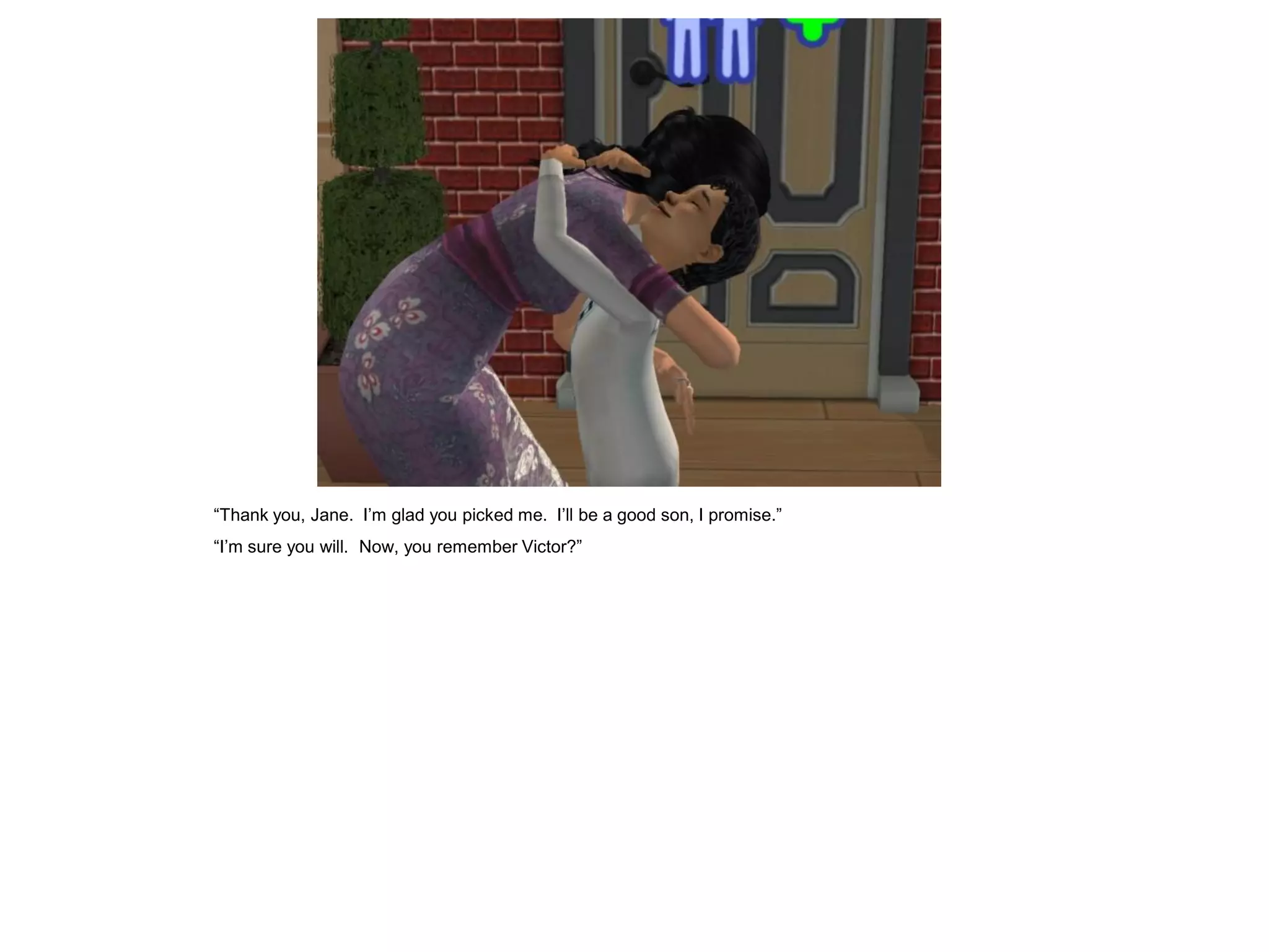 “Thank you, Jane. I‟m glad you picked me. I‟ll be a good son, I promise.”
“I‟m sure you will. Now, you remember Victor?”
 