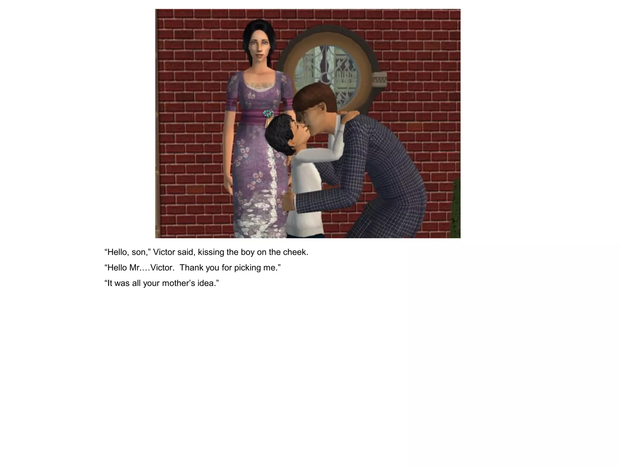 “Hello, son,” Victor said, kissing the boy on the cheek.
“Hello Mr.…Victor. Thank you for picking me.”
“It was all your mother‟s idea.”
 