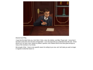 Dearest Aunt Phily,
I hope that this letter finds you, Aunt Henri, Victor, Jane, the children, and Miss Thayer well. I know that it
has been some time since we last corresponded. I can only hope that you understand why this was. Know
that do not, nor have I ever, shared my father’s opinions, and I believe that he has done great wrongs by
many of the members of our family.
But enough of that. I have a very specific reason for writing to you now, and I will make you wait no longer
in regards to what that reason is.
 