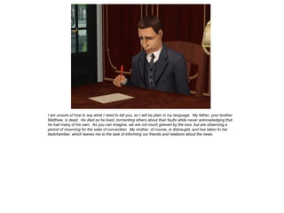 I am unsure of how to say what I need to tell you, so I will be plain in my language. My father, your brother
Matthew, is dead. He died as he lived, tormenting others about their faults while never acknowledging that
he had many of his own. As you can imagine, we are not much grieved by the loss, but are observing a
period of mourning for the sake of convention. My mother, of course, is distraught, and has taken to her
bedchamber, which leaves me to the task of informing our friends and relations about the news.
 