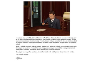I would ask you, Aunt Phily, to break the news to Aunt Henri. I know that she is advanced in her age, and I
do not want to shock her with such tidings (not that I believe she will be much saddened by them, but still,
one must be delicate at these moments). I would also ask that you contact Uncle Alex, as all I know about
his present location is that he is somewhere in the West; Father never knew or cared where he eventually
settled.
When a suitable amount of time has passed, Marsha and I would like to invite you, Aunt Henri, Victor, and
Jane to join us for dinner. I know it has been many years since you have set foot inside your childhood
home here in Simsfield, and I would like to atone for your continued absence.
Should you have any other questions, please feel free to write or telephone. Victor knows the number.
Your humble nephew,


Jefferson
 