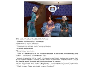 Phily refolded the letter and went back into the house.
“What were you reading, Phily?” Jane queried.
“A letter from my nephew, Jefferson.”
“What would he be writing to you for?” wondered Meadow.
“My brother Matthew is dead.”
“Good gracious,” gasped Jane.
“I know. He‟s been a tyrant for so long; it‟s hard to believe that he won‟t be able to torment us any longer.”
“Is there a letter for Henri as well?” Meadow asked.
“No, Jefferson asked that I tell her myself. I‟m not sure how she‟ll take it. Matthew used her worst of all,
but he was her twin brother. I certainly know that there is an unmistakable bond between twins. I would
like to tell her as soon as possible, lest she hear from gossip. Is she home?”
“No, she stepped out to attend another suffragette rally. I expect her back at any moment,” replied Jane.
“I‟ll be in the study. Please have her join me when she returns?”
 