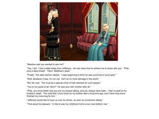 “Meadow said you wanted to see me?”
“Yes, I did. I had a letter today from Jefferson. He had news that he wished me to share with you.” Phily
took a deep breath. “Henri, Matthew‟s dead.”
“Finally,” the older woman replied. “I was beginning to think he was surviving on pure spite.”
“Well, whatever it was, it‟s run out. He‟ll do no more damage in this world.”
“Nor the next. The must be a special circle of Hell resolved for such people.”
“You‟re not upset at all, Henri? He was your twin brother after all.”
“Phily, you know better that you are my closest sibling, and you always have been. I feel no grief at my
brother‟s death. The child that I once loved as my brother died a long time ago, and I have long since
finished my mourning for him.”
“Jefferson would like to have us over for dinner, as soon as convention allows.”
“That would be pleasant. I‟d like to see my childhood home once more before I die.”
 