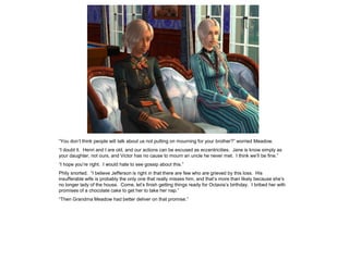 “You don‟t think people will talk about us not putting on mourning for your brother?” worried Meadow.
“I doubt it. Henri and I are old, and our actions can be excused as eccentricities. Jane is know simply as
your daughter, not ours, and Victor has no cause to mourn an uncle he never met. I think we‟ll be fine.”
“I hope you‟re right. I would hate to see gossip about this.”
Phily snorted. “I believe Jefferson is right in that there are few who are grieved by this loss. His
insufferable wife is probably the only one that really misses him, and that‟s more than likely because she‟s
no longer lady of the house. Come, let‟s finish getting things ready for Octavia‟s birthday. I bribed her with
promises of a chocolate cake to get her to take her nap.”
“Then Grandma Meadow had better deliver on that promise.”
 