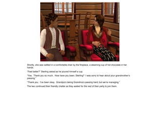 Shortly, she was settled in a comfortable chair by the fireplace, a steaming cup of hot chocolate in her
hands.
“Feel better?” Sterling asked as he poured himself a cup.
“Yes. Thank you so much. How have you been, Sterling? I was sorry to hear about your grandmother‟s
passing.”
“Thank you. I‟ve been okay. Grandpa‟s taking Grandma‟s passing hard, but we‟re managing.”
The two continued their friendly chatter as they waited for the rest of their party to join them.
 
