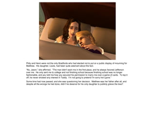 Phily and Henri were not the only Bradfords who had elected not to put on a public display of mourning for
Matthew. His daughter, Lizzie, had been quite adamant about the fact.
“No, Jason,” she affirmed. “The man didn‟t want me in the first place, and he always favored Jefferson
over me. He only sent me to college and not finishing school because finishing school was no longer
fashionable, and you told me how you secured his permission to marry me over a game of cards. To top it
off, he never showed any interest in Taddy. I‟m not going to pretend I‟m sorry he‟s gone.”
Some time had now passed, and she was questioning her decision. Matthew was her father after all, and
despite all the wrongs he had done, didn‟t he deserve for his only daughter to publicly grieve the loss?
 