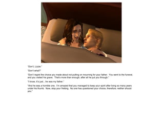 “Don‟t, Lizzie.”
“Don‟t what?”
“Don‟t regret the choice you made about not putting on mourning for your father. You went to the funeral,
and you visited his grave. That‟s more than enough, after all he put you through.”
“I know, it‟s just…he was my father.”
“And he was a horrible one. I‟m amazed that you managed to keep your spirit after living so many years
under his thumb. Now, stop your fretting. No one has questioned your choice, therefore, neither should
you.”
 