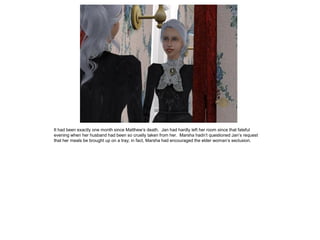 It had been exactly one month since Matthew‟s death. Jan had hardly left her room since that fateful
evening when her husband had been so cruelly taken from her. Marsha hadn‟t questioned Jan‟s request
that her meals be brought up on a tray; in fact, Marsha had encouraged the elder woman‟s seclusion.
 