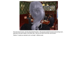 The clock struck seven, and she descended the stairs. She paused outside the doors to the dining room,
listening to the quiet chatter on the other side. She put her hand to the knob, and turned it.
“Mother, I‟m glad you decided to join us tonight,” Jefferson said.
 