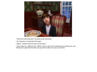 “What is the child doing here?” the elder woman demanded.
“Aw, Grandma, I‟m practically old enough.”
“Silence. Children should be seen and not heard.”
“Cyrus, allow me,” Jefferson said. “Mother, Cyrus is right; he‟ll be celebrating his birthday soon, and
Marsha and I agreed that it wouldn‟t do any harm to allow him to join us for dinner.”
 