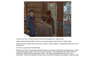 “Come on, you two. We don‟t want Vi to think we‟ve forgotten her,” called James.
“Calla‟s skate laces got knotted; it took me a minute to get them undone for her,” replied Taddy.
“While you tried to sneak a look up her skirt, no doubt,” James muttered. They approached the door to the
warming hut.
“Isn‟t that a cozy scene?” smirked Taddy.
“What do you mean?” James asked, stepping forward to see what his best friend was talking about. When
he peered through the glass on the door, his eyes narrowed. Viola and Sterling were sitting by the fire,
chatting and laughing as they sipped their drinks. They looked comfortable with each other. Very
comfortable. In fact, they strongly reminded James of scenes he frequently saw between Taddy and Calla.
 