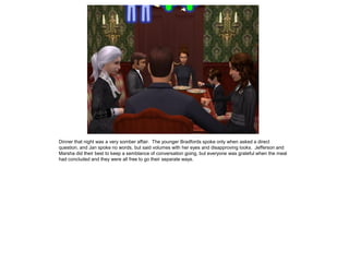 Dinner that night was a very somber affair. The younger Bradfords spoke only when asked a direct
question, and Jan spoke no words, but said volumes with her eyes and disapproving looks. Jefferson and
Marsha did their best to keep a semblance of conversation going, but everyone was grateful when the meal
had concluded and they were all free to go their separate ways.
 