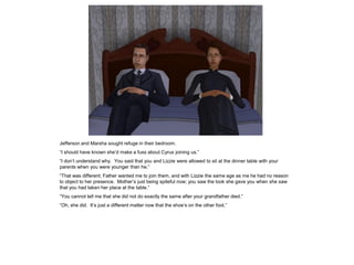 Jefferson and Marsha sought refuge in their bedroom.
“I should have known she‟d make a fuss about Cyrus joining us.”
“I don‟t understand why. You said that you and Lizzie were allowed to sit at the dinner table with your
parents when you were younger than he.”
“That was different; Father wanted me to join them, and with Lizzie the same age as me he had no reason
to object to her presence. Mother‟s just being spiteful now; you saw the look she gave you when she saw
that you had taken her place at the table.”
“You cannot tell me that she did not do exactly the same after your grandfather died.”
“Oh, she did. It‟s just a different matter now that the shoe‟s on the other foot.”
 