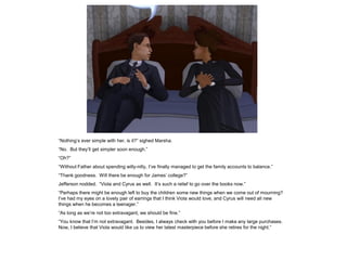 “Nothing‟s ever simple with her, is it?” sighed Marsha.
“No. But they‟ll get simpler soon enough.”
“Oh?”
“Without Father about spending willy-nilly, I‟ve finally managed to get the family accounts to balance.”
“Thank goodness. Will there be enough for James‟ college?”
Jefferson nodded. “Viola and Cyrus as well. It‟s such a relief to go over the books now.”
“Perhaps there might be enough left to buy the children some new things when we come out of mourning?
I‟ve had my eyes on a lovely pair of earrings that I think Viola would love, and Cyrus will need all new
things when he becomes a teenager.”
“As long as we‟re not too extravagant, we should be fine.”
“You know that I‟m not extravagant. Besides, I always check with you before I make any large purchases.
Now, I believe that Viola would like us to view her latest masterpiece before she retires for the night.”
 