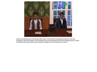 James and Sterling were at the library after school, cramming for their geometry exam the next day.
Outwardly, little had changed in their friendship since James learned that Viola and Sterling were a couple,
but Sterling sensed that James was treating him slightly more formally than he used to.
 