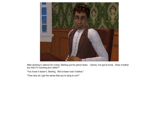 After working in silence for a time, Sterling put his pencil down. “James, I‟ve got to know. Does it bother
you that I‟m courting your sister?”
“You know it doesn‟t, Sterling. We‟ve been over it before.”
“Then why do I get the sense that you‟re lying to me?”
 