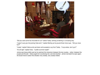 “Did you save some hot chocolate for us?” asked Taddy, winking at Sterling in a knowing way.
“I wasn‟t sure you‟d be joining Viola and I,” replied Sterling as he poured three more cups. “Did you have
fun?”
“Loads,” replied Calla as she sat down and accepted a cup from Taddy. “I love winter, don‟t you?”
“It‟s all right,” replied Viola. “I prefer summer myself.”
James was being oddly quiet as he watched the interaction between the two couples…rather, between the
couple and the pair. Viola caught him scrutinizing her, and she blushed. James narrowed his eyes again.
He would have to watch this situation very closely, very closely indeed.
 