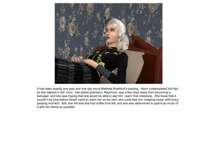 It had been exactly one year and one day since Matthew Bradford‟s passing. Henri contemplated this fact
as she relaxed in her room. Her eldest grandson, Raymond, was a few days away from becoming a
teenager, and she was hoping that she would be able to see him reach that milestone. She knew that it
wouldn‟t be long before Death came to claim her as his own; she could feel him creeping closer with every
passing moment. Still, she felt that she had a little time left, and she was determined to spend as much of
it with her family as possible.
 
