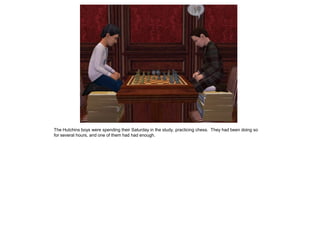 The Hutchins boys were spending their Saturday in the study, practicing chess. They had been doing so
for several hours, and one of them had had enough.
 