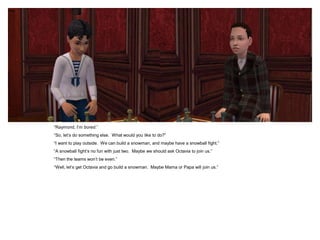 “Raymond, I‟m bored.”
“So, let‟s do something else. What would you like to do?”
“I want to play outside. We can build a snowman, and maybe have a snowball fight.”
“A snowball fight‟s no fun with just two. Maybe we should ask Octavia to join us.”
“Then the teams won‟t be even.”
“Well, let‟s get Octavia and go build a snowman. Maybe Mama or Papa will join us.”
 