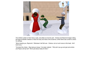 The children pulled on their heavy coats, and pilled out into the yard. Octavia and Raymond began rolling
the large snowballs needed to make the body and head of the snowman, while Asher was content to direct
his siblings.
“More towards you, Raymond. Otherwise it will fall over. Octavia, not so much snow on the head. He‟ll
look funny.”
“He looks fine, Asher. Stop being so bossy,” his sister ordered. “Why don‟t you go and get some sticks
and Papa‟s old top hat? We‟re just about ready for them.”
 
