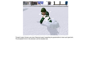 Though it wasn‟t thrown very hard, Raymond wasn‟t expecting his grandmother to have such good aim.
The snowball hit him in the stomach, and he doubled over.
 