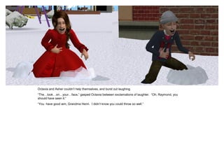 Octavia and Asher couldn‟t help themselves, and burst out laughing.
“The…look…on…your…face,” gasped Octavia between exclamations of laughter. “Oh, Raymond, you
should have seen it.”
“You have good aim, Grandma Henri. I didn‟t know you could throw so well.”
 