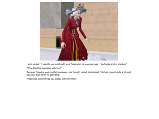 Henri smiled. “I used to play catch with your Papa when he was your age. I had quite a bit of practice.”
“Why didn‟t his papa play with him?”
Because his papa was a selfish scalawag, she thought. Aloud, she replied, “He had to work quite a bit, and
was very tired when he got home.”
“Papa was lucky he had you to play with him, then.”
 