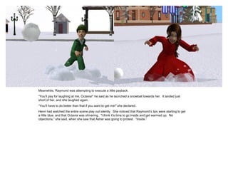 Meanwhile, Raymond was attempting to execute a little payback.
“You‟ll pay for laughing at me, Octavia!” he said as he launched a snowball towards her. It landed just
short of her, and she laughed again.
“You‟ll have to do better than that if you want to get me!” she declared.
Henri had watched the entire scene play out silently. She noticed that Raymond‟s lips were starting to get
a little blue, and that Octavia was shivering. “I think it‟s time to go inside and get warmed up. No
objections,” she said, when she saw that Asher was going to protest. “Inside.”
 