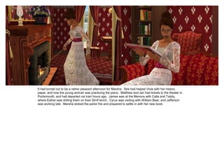 It had turned out to be a rather pleasant afternoon for Marsha. She had helped Viola with her history
paper, and now the young woman was practicing the piano. Matthew and Jan had tickets to the theater in
Portsimouth, and had departed via train hours ago. James was at the Menons with Calla and Taddy,
where Esther was drilling them on their SimFrench. Cyrus was visiting with William Bear, and Jefferson
was working late. Marsha stoked the parlor fire and prepared to settle in with her new book.
 