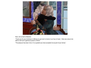 Next, she turned to Meadow.
“Thank you for your kindness in offering my son and I a home in our hour of need. I feel very lucky to be
able to call such a generous person a friend.”
“The pleasure has been mine; I‟m so grateful you have accepted me as part of your family.”
 