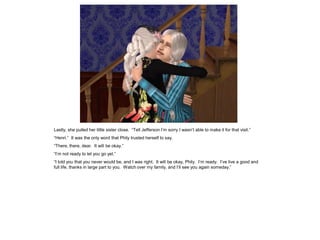 Lastly, she pulled her little sister close. “Tell Jefferson I‟m sorry I wasn‟t able to make it for that visit.”
“Henri.” It was the only word that Phily trusted herself to say.
“There, there, dear. It will be okay.”
“I‟m not ready to let you go yet.”
“I told you that you never would be, and I was right. It will be okay, Phily. I‟m ready. I‟ve live a good and
full life, thanks in large part to you. Watch over my family, and I‟ll see you again someday.”
 