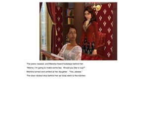 The piano ceased, and Marsha heard footsteps behind her.
“Mama, I‟m going to make some tea. Would you like a cup?”
Marsha turned and smiled at her daughter. “Yes, please.”
The door clicked shut behind her as Viola went to the kitchen.
 